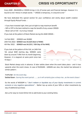 GDP
CHAPTER 01 CRISIS VS OPPORTUNITY
FEBRUARY 2022 03
Every WAR , INVASION or CRISIS brings in lot of human pain and financial damage. However it is
bound to end ! Hence in simple words - " CRISIS is temporary, it is bound to end "
We have dedicated this special section for your confidence and clarity about wealth creation
through Equity Mutual Funds :
- if you have invested right, then just sit tight to reap maximum benefit
- SIP or STP is the best method to reap the benefit of any unseen CRISIS
- Never sell on Fall - try to buy instead
If you look at the pattern of Stock Market during this WAR CRISIS -
1st Feb 2022 : SENSEX was 58,862
24th Feb 2022 : SENSEX was 54,529 (Start of WAR)
4th Mar 2022 : SENSEX was 54,333 ( 10th Day of the WAR)
If you look at the pattern of this Fall, on 24th Feb
'22, actual WAR starting day, SENSEX came
down by around 7-8% from its month beginning.
However, it is stagnant at same point since last
10 days !
Stock Market always acts in advance. It later settles down when the event takes place - and it rises
upwards when the event closes. In case of RUSSIAN - UKRAIN war also, the market has behaved in
similar pattern :
7-8 % fall : On the event Day
Settled Down : During the event period ........so it will certainly give a sharp rise , as the event closes !
So the words of WISDOM is " Don't redeem or liquidate any of your Equity investments in current
scenario or any negative speculations" . Rather top up some of your SIPs or other investments by
way of additional purchase.
Ask us for easy to invest Online link to add funds to your existing folios.
 
