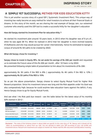 GDP
RUPEE
CHAPTER 03 INSPIRING STORY
O F M R . S A N J A Y J A I N
08
Disclaimer : The name of the Schemes shown in above table are specific to this case story of Mr. Neeraj; and it should not be
taken as recommendation or advice from our side. You are advised to select your SIP according to your risk profile and
investment tenure. Mutual Fund investments are subject to market risk. Please read the offer document carefully before investing.
A SIMPLE YET SUCCESSFUL METHOD FOR KIDS EDUCATION KITTY
This is yet another success story of a good SIP ( Systematic Investment Plan). This unique way of
investing has really become an easy method for retail investors to achieve all their financial Goals or
dreams. In this story of the month, we are sharing the real example of Sanjay Jain, our esteemed
customer who smartly used this SIP tool to create a successful Kitty for her daughter's education
How did Sanjay started his Investment Plan for education Kitty ?
He started his investment plan around 10 years back, in 2012 when his daughter was of 9 yrs of ,
when he was aged 38 Yrs. When he realised in 2012 that her daughter is more inclined towards
IT/Softwares and she may would pursue her career internationally. hence he estimated to taarget a
corpus of around Rs 50 Lakhs to be created by 2022.
What did Sanjay chose for investing ?
Sanjay chose to invest in Equity MFs. He set aside his savings of Rs 20K per month and requested
us to estimate the Future value of this Rs 20K per month , after 10 Years i.e by 2022.
We presented following simple table of presentation to him about his investments of Rs 20K:
approximately Rs 36 Lakhs if the ROI is 8% | approximately Rs 46 Lakhs if the ROI is 12% |
approximately Rs 55 Lakhs if the ROI is 15%
So as per the above presentation, Sanjay choose to select Equity Mutual Fund for higher Risk
Reward proposition. Since his investment tenure was long and the Risk appetite under his Goal was
also comparatively high; because he could anytime take education loans against the deficit, if any.
Hence Sanjay chose to go for Equity Mutual Funds.
And see what ! His Risk paid due reward - see the table below for the latest value of his monthly
SIPs started in 2012 :
FEBRUARY 2022
 