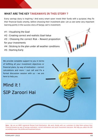 GDP
09
Note : We are an AMFI registered Mutual Fund Distributors. We work closely with our customers to help them achieve their
Financial dreams by way of savings motivation, correct estimations and quick investment execution. We help you select the SIP
according to your risk profile and investment tenure.
WHAT ARE THE KEY TAKEAWAYS IN THIS STORY ?
Every savings story is inspiring ! And every smart saver invest their funds with a purpose; they fix
their financial Goals smartly, before choosing their investment plan. Let us see some very important
learning points in the success story of Sanjay Jain's investment.
#1 : Visualising the Goal
#2 : Creating correct and realistic Goal Value
#3 : Choosing the correct Risk - Reward proposition
for your investments
#4 : Sticking to the plan under all weather conditions
#5 : Starting Early
We provide complete support to you in terms
of fulfilling all your investment objectives or
financial plans, by way of motivation - correct
calculations and more ! Just call and Fix a
formal discussion session with us - we are
here to help you.
Mind it !
SIP Zaroori Hai
FEBRUARY 2022
 