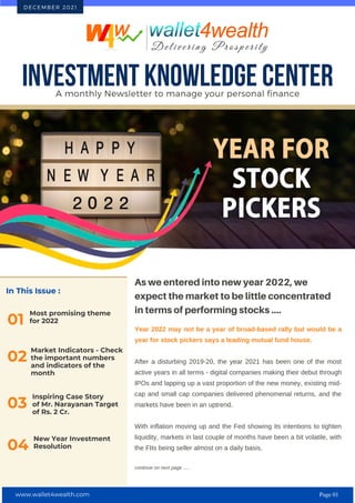 In This Issue :
Most promising theme
for 2022
01
As we entered into new year 2022, we
expect the market to be little concentrated
in terms of performing stocks ....
Year 2022 may not be a year of broad-based rally but would be a
year for stock pickers says a leading mutual fund house.
After a disturbing 2019-20, the year 2021 has been one of the most
active years in all terms - digital companies making their debut through
IPOs and lapping up a vast proportion of the new money, existing mid-
cap and small cap companies delivered phenomenal returns, and the
markets have been in an uptrend.
With inflation moving up and the Fed showing its intentions to tighten
liquidity, markets in last couple of months have been a bit volatile, with
the FIIs being seller almost on a daily basis.
continue on next page .....
INVESTMENT KNOWLEDGE CENTER
A monthly Newsletter to manage your personal finance
D E C E M B E R 2 0 2 1
02
Market Indicators - Check
the important numbers
and indicators of the
month
Inspiring Case Story
of Mr. Narayanan Target
of Rs. 2 Cr.
03
New Year Investment
Resolution
04
www.wallet4wealth.com Page 01
 