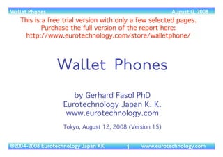 (c) 2014 Eurotechnology Japan KK www.eurotechnology.com Japanese wallet phones (version 16) May 18, 20141
JAPANESE WALLET PHONES
by Gerhard Fasol PhD, Eurotechnology Japan KK	

May 18, 2014, 16th edition	

free trial version with a few selected pages.	

download full report from: http://www.eurotechnology.com/store/walletphone/
 