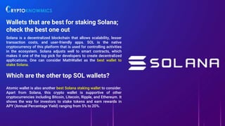 Wallets that are best for staking Solana;
check the best one out
Solana is a decentralized blockchain that allows scalability, lesser
transaction costs, and user-friendly apps. SOL is the native
cryptocurrency of this platform that is used for controlling activities
in the ecosystem. Solana adjusts well to smart contracts, which
makes it one of the top pick for developers to create decentralized
applications. One can consider MathWallet as the best wallet to
stake Solana.
Which are the other top SOL wallets?
Atomic wallet is also another best Solana staking wallet to consider.
Apart from Solana, this crypto wallet is supportive of other
cryptocurrencies including Bitcoin, Litecoin, Ripple, and Ethereum. It
shows the way for investors to stake tokens and earn rewards in
APY (Annual Percentage Yield) ranging from 5% to 20%.
 