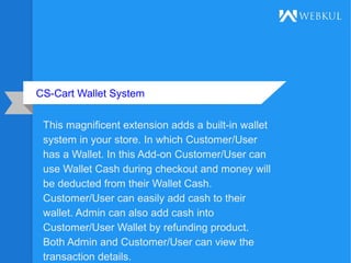 CS-Cart Wallet System
This magnificent extension adds a built-in wallet
system in your store. In which Customer/User
has a Wallet. In this Add-on Customer/User can
use Wallet Cash during checkout and money will
be deducted from their Wallet Cash.
Customer/User can easily add cash to their
wallet. Admin can also add cash into
Customer/User Wallet by refunding product.
Both Admin and Customer/User can view the
transaction details.
 