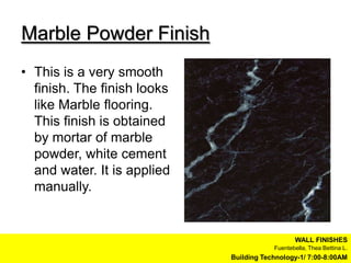 Marble Powder Finish
• This is a very smooth
  finish. The finish looks
  like Marble flooring.
  This finish is obtained
  by mortar of marble
  powder, white cement
  and water. It is applied
  manually.


                                                WALL FINISHES
                                         Fuentebella, Thea Bettina L.
                             Building Technology-1/ 7:00-8:00AM
 