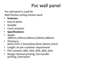Pvc wall panel
Pvc wall panel is used for
Wall finishes ceiling intreior work
• Features:
• Easy to place
• Durable
• Crack resistant
• Specifications:
• Width:
100mm,150mm,200mm,250mm,300mm
• Thickness:
6mm,7mm,7.5mm,8mm,9mm,10mm,12mm
• Length: As per customer requirement
• PVC Content: 40%, 45%, 50%, 60%, 65%
• Design: Normal printing, hot transfer
printing, lamination
 