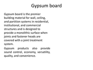 Gypsum board
Gypsum board is the premier
building material for wall, ceiling,
and partition systems in residential,
institutional, and commercial
structures and is designed to
provide a monolithic surface when
joints and fastener heads are
covered with a joint treatment
system.
Gypsum products also provide
sound control, economy, versatility,
quality, and convenience.
 