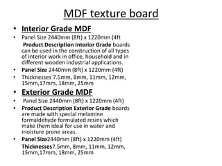 MDF texture board
• Interior Grade MDF
• Panel Size 2440mm (8ft) x 1220mm (4ft
Product Description Interior Grade boards
can be used in the construction of all types
of interior work in office, household and in
different wooden industrial applications.
• Panel Size 2440mm (8ft) x 1220mm (4ft)
• Thicknesses 7.5mm, 8mm, 11mm, 12mm,
15mm,17mm, 18mm, 25mm
• Exterior Grade MDF
• Panel Size 2440mm (8ft) x 1220mm (4ft)
• Product Description Exterior Grade boards
are made with special melamine
formaldehyde formulated resins which
make them ideal for use in water and
moisture prone areas.
• Panel Size2440mm (8ft) x 1220mm (4ft)
Thicknesses7.5mm, 8mm, 11mm, 12mm,
15mm,17mm, 18mm, 25mm
 