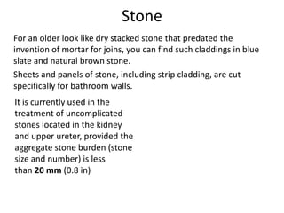 Stone
For an older look like dry stacked stone that predated the
invention of mortar for joins, you can find such claddings in blue
slate and natural brown stone.
Sheets and panels of stone, including strip cladding, are cut
specifically for bathroom walls.
It is currently used in the
treatment of uncomplicated
stones located in the kidney
and upper ureter, provided the
aggregate stone burden (stone
size and number) is less
than 20 mm (0.8 in)
 