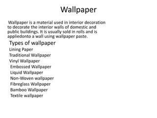 Wallpaper
Wallpaper is a material used in interior decoration
to decorate the interior walls of domestic and
public buildings. It is usually sold in rolls and is
appliedonto a wall using wallpaper paste.
Types of wallpaper
Lining Paper
Traditional Wallpaper
Vinyl Wallpaper
Embossed Wallpaper
Liquid Wallpaper
Non-Woven wallpaper
Fibreglass Wallpaper
Bamboo Wallpaper
Textile wallpaper
 