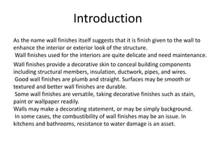 As the name wall finishes itself suggests that it is finish given to the wall to
enhance the interior or exterior look of the structure.
Wall finishes used for the interiors are quite delicate and need maintenance.
Wall finishes provide a decorative skin to conceal building components
including structural members, insulation, ductwork, pipes, and wires.
Good wall finishes are plumb and straight. Surfaces may be smooth or
textured and better wall finishes are durable.
Some wall finishes are versatile, taking decorative finishes such as stain,
paint or wallpaper readily.
Walls may make a decorating statement, or may be simply background.
In some cases, the combustibility of wall finishes may be an issue. In
kitchens and bathrooms, resistance to water damage is an asset.
Introduction
 