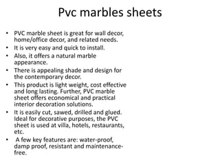 Pvc marbles sheets
• PVC marble sheet is great for wall decor,
home/office decor, and related needs.
• It is very easy and quick to install.
• Also, it offers a natural marble
appearance.
• There is appealing shade and design for
the contemporary decor.
• This product is light weight, cost effective
and long lasting. Further, PVC marble
sheet offers economical and practical
interior decoration solutions.
• It is easily cut, sawed, drilled and glued.
Ideal for decorative purposes, the PVC
sheet is used at villa, hotels, restaurants,
etc.
• A few key features are: water-proof,
damp proof, resistant and maintenance-
free.
 