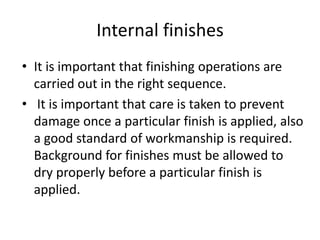 Internal finishes
• It is important that finishing operations are
carried out in the right sequence.
• It is important that care is taken to prevent
damage once a particular finish is applied, also
a good standard of workmanship is required.
Background for finishes must be allowed to
dry properly before a particular finish is
applied.
 