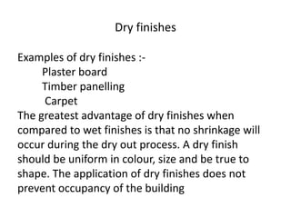 Examples of dry finishes :-
Plaster board
Timber panelling
Carpet
The greatest advantage of dry finishes when
compared to wet finishes is that no shrinkage will
occur during the dry out process. A dry finish
should be uniform in colour, size and be true to
shape. The application of dry finishes does not
prevent occupancy of the building
Dry finishes
 