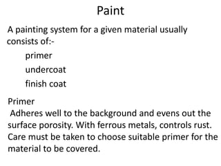 Paint
A painting system for a given material usually
consists of:-
primer
undercoat
finish coat
Primer
Adheres well to the background and evens out the
surface porosity. With ferrous metals, controls rust.
Care must be taken to choose suitable primer for the
material to be covered.
 