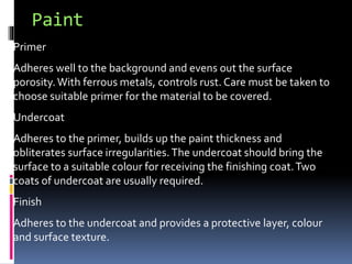 Paint
Primer
Adheres well to the background and evens out the surface
porosity.With ferrous metals, controls rust. Care must be taken to
choose suitable primer for the material to be covered.
Undercoat
Adheres to the primer, builds up the paint thickness and
obliterates surface irregularities.The undercoat should bring the
surface to a suitable colour for receiving the finishing coat.Two
coats of undercoat are usually required.
Finish
Adheres to the undercoat and provides a protective layer, colour
and surface texture.
 