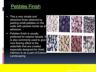 Pebbles Finish
 This a very simple and
attractive finish obtained by
pasting small pebbles on the
walls with cement mortar as an
adhesive.
 Pebbles finish is usually
preferred for exterior facade. It
is also commonly used to give
nice flowing effect to the
waterfalls that are created
especially designed for Hotel
Interiors or as a part of Exterior
Landscaping.
WALL FINISHES
Fuentebella,Thea Bettina L.
BuildingTechnology-1/ 7:00-8:00AM
 