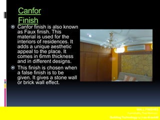 Canfor
Finish
 Canfor finish is also known
as Faux finish. This
material is used for the
interiors of residences. It
adds a unique aesthetic
appeal to the place. It
comes in 6mm thickness
and in different designs.
 This finish is chosen when
a false finish is to be
given. It gives a stone wall
or brick wall effect.
WALL FINISHES
Fuentebella,Thea Bettina L.
BuildingTechnology-1/ 7:00-8:00AM
 