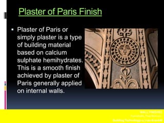 Plaster of Paris Finish
 Plaster of Paris or
simply plaster is a type
of building material
based on calcium
sulphate hemihydrates.
This is a smooth finish
achieved by plaster of
Paris generally applied
on internal walls.
WALL FINISHES
Fuentebella,Thea Bettina L.
BuildingTechnology-1/ 7:00-8:00AM
 