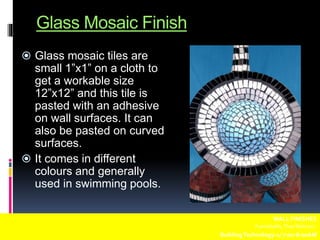 Glass Mosaic Finish
 Glass mosaic tiles are
small 1”x1” on a cloth to
get a workable size
12”x12” and this tile is
pasted with an adhesive
on wall surfaces. It can
also be pasted on curved
surfaces.
 It comes in different
colours and generally
used in swimming pools.
WALL FINISHES
Fuentebella,Thea Bettina L.
BuildingTechnology-1/ 7:00-8:00AM
 