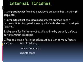Internal finishes
It is important that finishing operations are carried out in the right
sequence.
It is important that care is taken to prevent damage once a
particular finish is applied, also a good standard of workmanship is
required.
Background for finishes must be allowed to dry properly before a
particular finish is applied.
Before selecting a finish thought must be given to many factors
such as:- use of building
abuse / wear etc.
maintenance
 