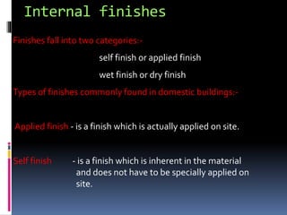 Internal finishes
Finishes fall into two categories:-
self finish or applied finish
wet finish or dry finish
Types of finishes commonly found in domestic buildings:-
Applied finish - is a finish which is actually applied on site.
Self finish - is a finish which is inherent in the material
and does not have to be specially applied on
site.
 