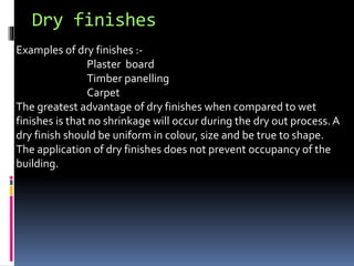 Dry finishes
Examples of dry finishes :-
Plaster board
Timber panelling
Carpet
The greatest advantage of dry finishes when compared to wet
finishes is that no shrinkage will occur during the dry out process. A
dry finish should be uniform in colour, size and be true to shape.
The application of dry finishes does not prevent occupancy of the
building.
 