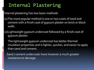 Internal Plastering
Internal plastering has two basic methods
(1)The most popular method is one or two coats of sand and
cement with a finish coat of gypsum plaster on brick or block
walls.
(2)Lightweight gypsum undercoat followed by a finish coat of
gypsum plaster.
The lightweight gypsum undercoat has better thermal
insulation properties and is lighter, quicker, and easier to apply
than sand and cement.
Sand / cement undercoats have however a much greater
resistance to damage.
 