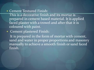  Cement Textured Finish:

This is a decorative finish and its mortar is
prepared in cement based material. It is applied
faced plaster with a trowel and after that it is
coloured with paint.
 Cement plastered Finish:
It is prepared in the form of mortar with cement,
sand and water in proper proportions and masonry
manually to achieve a smooth finish or sand faced
finish.

 