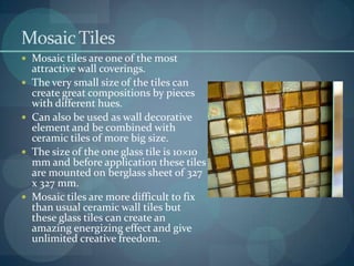 Mosaic Tiles
 Mosaic tiles are one of the most








attractive wall coverings.
The very small size of the tiles can
create great compositions by pieces
with different hues.
Can also be used as wall decorative
element and be combined with
ceramic tiles of more big size.
The size of the one glass tile is 10×10
mm and before application these tiles
are mounted on berglass sheet of 327
x 327 mm.
Mosaic tiles are more difficult to fix
than usual ceramic wall tiles but
these glass tiles can create an
amazing energizing effect and give
unlimited creative freedom.

 