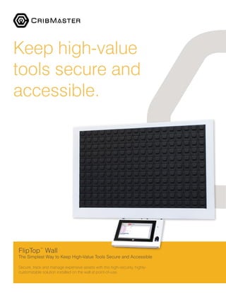 FlipTop™
Wall
The Simplest Way to Keep High-Value Tools Secure and Accessible
Secure, track and manage expensive assets with this high-security, highly-
customizable solution installed on the wall at point-of-use.
Keep high-value
tools secure and
accessible.
 
