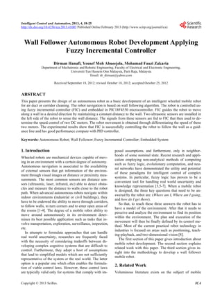 Intelligent Control and Automation, 2013, 4, 18-25
http://dx.doi.org/10.4236/ica.2013.41003 Published Online February 2013 (http://www.scirp.org/journal/ica)
Wall Follower Autonomous Robot Development Applying
Fuzzy Incremental Controller
Dirman Hanafi, Yousef Moh Abueejela, Mohamad Fauzi Zakaria
Department of Mechatronic and Robotic Engineering, Faculty of Electrical and Electronic Engineering,
Universiti Tun Hussein Onn Malaysia, Parit Raja, Malaysia
Email: dr_dirman@yahoo.com
Received September 18, 2012; revised October 18, 2012; accepted October 25, 2012
ABSTRACT
This paper presents the design of an autonomous robot as a basic development of an intelligent wheeled mobile robot
for air duct or corridor cleaning. The robot navigation is based on wall following algorithm. The robot is controlled us-
ing fuzzy incremental controller (FIC) and embedded in PIC18F4550 microcontroller. FIC guides the robot to move
along a wall in a desired direction by maintaining a constant distance to the wall. Two ultrasonic sensors are installed in
the left side of the robot to sense the wall distance. The signals from these sensors are fed to FIC that then used to de-
termine the speed control of two DC motors. The robot movement is obtained through differentiating the speed of these
two motors. The experimental results show that FIC is successfully controlling the robot to follow the wall as a guid-
ance line and has good performance compare with PID controller.
Keywords: Autonomous Robot; Wall Follower; Fuzzy Incremental Controller; Embedded System
1. Introduction
Wheeled robots are mechanical devices capable of mov-
ing in an environment with a certain degree of autonomy.
Autonomous navigation is associated to the availability
of external sensors that get information of the environ-
ment through visual images or distance or proximity mea-
surements. The most common sensors are distance sen-
sors (ultrasonic, laser, infrared, etc) able to detect obsta-
cles and measure the distance to walls close to the robot
path. When advanced autonomous robots navigate within
indoor environments (industrial or civil buildings), they
have to be endowed the ability to move through corridors,
to follow walls, to turn corners and to enter open areas of
the rooms [1-4]. The degree of a mobile robot ability to
move around autonomously in its environment deter-
mines its best possible application such as tasks that in-
volve transportation, exploration, surveillance, inspection,
etc.
In attempts to formulate approaches that can handle
real world uncertainty, researches are frequently faced
with the necessity of considering tradeoffs between de-
veloping complex cognitive systems that are difficult to
control. Furthermore, they adopt a host of assumptions
that lead to simplified models which are not sufficiently
representative of the system or the real world. The latter
option is a popular one which often enables the formula-
tion of viable control laws. However, these control laws
are typically valid only for systems that comply with im-
posed assumptions, and furthermore, only in neighbor-
hoods of some nominal state. Recent research and appli-
cation employing non-analytical methods of computing
such as fuzzy logic, evolutionary computation, and neu-
ral networks have demonstrated the utility and potential
of these paradigms for intelligent control of complex
systems. In particular, fuzzy logic has proven to be a
convenient tool for handling real world uncertainty and
knowledge representation [3,5-7]. When a mobile robot
is designed, the three key questions that need to be an-
swered by the robot are: (Where am I, Where am I going,
and how do I get there).
So that, to reach these three answers the robot has to
have a model of the environment. After that it needs to
perceive and analyze the environment to find its position
within the environment. The plan and execution of the
movement will then be finally defined by its control me-
thod. Most of the current practical robot technology in
industries is focused on areas such as positioning, teach-
ing-playback, and two-dimensional vision [8].
The first section of this paper gives introduction about
mobile robot development. The second section explains
related work with this paper. The third section gives in-
sight into the methodology to develop a wall follower
mobile robot.
2. Related Work
Voluminous literature exists on the subject of mobile
Copyright © 2013 SciRes. ICA
 