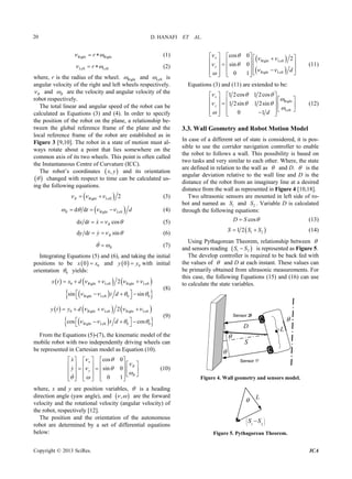 D. HANAFI ET AL.20
Right Rightr  
Left Leftr
(1)
   (2)
where, r is the radius of the wheel. Right and Left is
angular velocity of the right and left wheels respectively.
R and R are the velocity and angular velocity of the
robot respectively.
The total linear and angular speed of the robot can be
calculated as Equations (3) and (4). In order to specify
the position of the robot on the plane, a relationship be-
tween the global reference frame of the plane and the
local reference frame of the robot are established as in
Figure 3 [9,10]. The robot in a state of motion must al-
ways rotate about a point that lies somewhere on the
common axis of its two wheels. This point is often called
the Instantaneous Centre of Curvature (ICC).
The robot’s coordinates  ,x y
 
and its orientation
 changed with respect to time can be calculated us-
ing the following equations.
 Right Left 2 R  (3)
 Right Leftt d d dR   (4)
d dx t x cosR   (5)
d dy t sinRy    (6)
R 
  00
(7)
Integrating Equations (5) and (6), and taking the initial
positions to be x x   00and y y with initial
orientation 0 yields:
     
  
ft Right Left
Right Left 0 0
2
sin sint d
 0 Rightx d  Lex t
   

    
     
  
(8)
  
0 Right Left Right Left
0 0
2
cos
y t y d    
Right Leftcos t d   
   
   
cos 0
0
0 1
x
R
 
(9)
From the Equations (5)-(7), the kinematic model of the
mobile robot with two independently driving wheels can
be represented in Cartesian model as Equation (10).
siny
R
x  
y

 

 
     
        


     
      
 
 

(10)
where, x and y are position variables,  is a heading
direction angle (yaw angle), and  , 
 
are the forward
velocity and the rotational velocity (angular velocity) of
the robot, respectively [12].
 
The position and the orientation of the autonomous
robot are determined by a set of differential equations
below:
Right Left
Right Left
cos 0
2
sin 0
0 1
x
y
d
 
 
 
 

                       
(11)
Equations (3) and (11) are extended to be:
Right
Left
1 2cos 1 2cos
1 2sin 1 2sin
0 1
x
y
d
  

  


   
         
       
(12)
3.3. Wall Geometry and Robot Motion Model
In case of a different set of state is considered, it is pos-
sible to use the corridor navigation controller to enable
the robot to follows a wall. This possibility is based on
two tasks and very similar to each other. Where, the state
are defined in relation to the wall as  and D.  is the
angular deviation relative to the wall line and D is the
distance of the robot from an imaginary line at a desired
distance from the wall as represented in Figure 4 [10,18].
Two ultrasonic sensors are mounted in left side of ro-
bot and named as 1 and 2 . Variable D is calculated
through the following equations:
S S
cosD S (13)
 1 21 2S S S  (14)
Using Pythagorean Theorem, relationship between 
and sensors reading  S S1 2
The develop controller is required to be back fed with
the values of
is represented as Figure 5.
 and D at each instant. These values can
be primarily obtained from ultrasonic measurements. For
this case, the following Equations (15) and (16) can use
to calculate the state variables.
 
 
 
  
 
 



D
S
L
Sensor 1
Sensor 2
Figure 4. Wall geometry and sensors model.
L







 21
SS
Figure 5. Pythagorean Theorem.
Copyright © 2013 SciRes. ICA
 