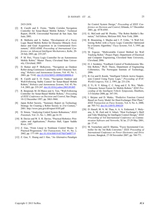 D. HANAFI ET AL.
Copyright © 2013 SciRes. ICA
25
2433-2438.
[2] R. Carelli and E. Freire, “Stable Corridor Navigation
Controller for Sonar-Based Mobile Robots,” Technical
Report, INAW, Universidad Nacional de San Juan, San
Juan, 2001.
[3] R. Malhotra and A. Sarkar, “Development of a Fuzzy
Logic Based Mobile Robot for Dynamic Obstacle Avoi-
dance and Goal Acquisition in an Unstructured Envi-
roment,” IEEE/ASME Proceeding of International Con-
ference on Advanced Intelligent Mechatronics, Kobe, 20-
24 July 2003, pp. 235-247.
[4] P. M. Peri, “Fuzzy Logic Controller for an Autonomous
Mobile Robot,” Master Thesis, Cleveland State Univer-
sity, Cleveland, 2005.
[5] D. Ratner and P. McKerrow, “Navigation an Outdoor
Robot along Continuous Landmarks with Ultrasonic Sen-
sing,” Robotics and Autonomous Systems, Vol. 45, No. 1,
2003, pp. 73-82. doi:10.1016/S0921-8890(03)00096-4
[6] R. Carelli and E. O. Freire, “Navigation Outdoor and
Wall-Following Stable Control for Sonar-Based Mobile
Robots,” Robotics and Autonomous Systems, Vol. 45, No.
3-4, 2003, pp. 235-247. doi:10.1016/j.robot.2003.09.005
[7] R. Benporad, M. Di Marco and A. Tesi, “Wall-Following
Controller for Sonar-Based Mobile Robots,” Proceeding
of IEEE Conference on Decision and Control, San Diego,
10-12 December 1997, pp. 3063-3068.
[8] Japan Robot Society, “Summary Report on Technology
Strategy for Creating a Robot Society in 21st Century,”
2001. http://www.jara.jp/e/dl/report 0105.pdf
[9] D. Simon, “Analyzing Control System Robustness,” IEEE
Potentials, Vol. 21, No. 1, 2002, pp.16-19.
[10] B. Davies and W. E. R. Davies, “Practical Robotics: Prin-
ciples and Applications,” Prentice Hall, Upper Saddle
River, 1997.
[11] Z. Gao, “From Linear to Nonlinear Control Means: A
Practical Progression,” ISA Transactions, Vol. 41, No. 2,
2002, pp. 177-189. doi:10.1016/S0019-0578(07)60077-9
[12] Z. Gao, Y. Huang and J. Han, “An Alternative Paradigm
for Control System Design,” Proceeding of IEEE Con-
ference on Decision and Control, Orlando, 4-7 December
2001, pp. 4578-4585.
[13] G. McComb and M. Preoko, “The Robot Builder’s Bo-
nanza,” 3rd Edition, McGraw Hill, New York, 2006.
[14] R. Braunsting, J. Mujika and J. P. Uribe, “A Wall Fol-
lowing Robot with a Fuzzy Logic Controller Optimized
by a Genetic Algorithm,” Fuzzy Systems, Vol. 5, 1995, pp.
77-82.
[15] M. Ergezer, “Multivariable Control Method for Wall
Tracking Robot,” Project Paper, Department of Electrical
and Computer Engineering, Cleveland State University,
Cleveland, 2006.
[16] O. J. Sordalen, “Feedback Control of Nonholonomic Mo-
bile Robots,” Ph.D. Thesis, Department of Engineering
Cybernetics, The Norwegian Institute of Technology,
2006.
[17] B. Cai and D. Konik, “Intelligent Vehicle Active Suspen-
sion Control Using Fuzzy Logic,” Proceeding of IFAC
World Congress, Vol. 2, 1993, pp. 231-236.
[18] Z. Yi, H. Y. Khing, C. C. Seng and Z. X. Wei, “Multi-
Ultrasonic Sensor Fusion for Mobile Robots,” IEEE Pro-
ceeding of the Intelligent Vehicle Symposium, Dearborn,
3-5 October 2000, pp. 387-391.
[19] I. Skrjanc and D. Matko, “Predictive Function Control
Based on Fuzzy Model for Heat-Exchanger Pilot Plant,”
IEEE Transaction on Fuzzy Systems, Vol. 8, No. 6, 2000,
pp. 705-712. doi:10.1109/91.890329
[20] D. Hanafi, M. N. M. Than, A. A. A. Emhemed, T. Muly-
ana, A. M. Zaid and A. Johari, “Heat Exchanger’s Shell
and Tube Modeling for Intelligent Control Design,” IEEE
Proceeding of 3rd International Conference on Commu-
nication Software and Networks, Xi’an, 27-29 May 2001,
pp. 37-41.
[21] M. Veerachary and D. Sharma, “Fuzzy Incremental Con-
troller for the 3rd Bulk Converter,” IEEE Proceeding of
International Conference on Power Electronics and Drive
Systems, Bangkok, 27-30 November 2007, pp. 768-771.
 