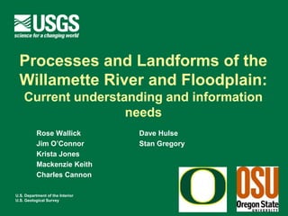 Processes and Landforms of the
  Willamette River and Floodplain:
    Current Understanding and Information
                   Needs
           Rose Wallick           Dave Hulse
           Jim O’Connor           Stan Gregory
           Krista Jones
           Mackenzie Keith
           Charles Cannon

U.S. Department of the Interior
U.S. Geological Survey
 