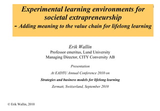 Experimental learning environments for societal extrapreneurship -  Adding meaning to the value chain for lifelong learning Erik Wallin Professor emeritus, Lund University Managing Director, CITY Conversity AB Presentation At EADTU Annual Conference 2010 on Strategies and business models for lifelong learning Zermatt, Switzerland, September 2010 
