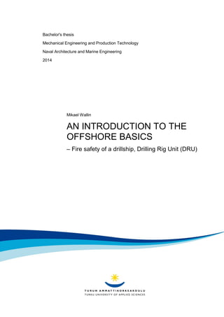 Bachelor's thesis
Mechanical Engineering and Production Technology
Naval Architecture and Marine Engineering
2014
Mikael Wallin
AN INTRODUCTION TO THE
OFFSHORE BASICS
– Fire safety of a drillship, Drilling Rig Unit (DRU)
 
