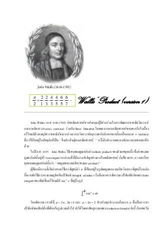 John Wallis (1616-1703)

       π  2 2 4 4 6 6
         = ⋅ ⋅ ⋅ ⋅ ⋅ L
        2 1 3 3 5 5 7                       Wallis’ Product (version 1)

       John Wallis (ค.ศ. 1616-1703) นักคณิตศาสตรชาวอังกฤษ ผูมีสวนรวมในการพัฒนาเรขาคณิตวิเคราะห
และภาคตัดกรวย (conic sections) รวมกับ René Descartes โดยผลงานทางคณิตศาสตรของเขาเนนในเรื่อง
ตรีโกณมิติ แคลคูลัส เรขาคณิตวิเคราะห และการวิเคราะหอนุกรมอนันต นอกจากนั้นเครื่องหมาย ∞ (infinity)
ที่เราใชกันอยูในปจจุบันก็เปน “ สิ่งประดิษฐทางคณิตศาสตร ” หนึ่งในจํานวนผลงานอันมากมายของเขาอีก
ดวย
       ในป ค.ศ. 1655 John Wallis ไดเสนอผลคูณอนันต (infinite product) ของตัวเลขชุดหนึ่ง ซึ่งคาของผล
คูณอนันตนั้นลูเขา (convergent) หาคาคงที่ ที่มีความสําคัญอยางมากในคณิตศาสตร นั่นคือ พาย ( π ) และเรียก
ชุดของผลคูณอนันตนั้นวา “ ผลคูณของวอลลิซ (Wallis’ product) ”
       ผูเขียนมีความตั้งใจนําเสนอวิธีการพิสูจนคา π ที่เขียนอยูในรูปผลคูณของวอลลิซ โดยการพิสูจนในฉบับ
นี้จะอาศัยวิธีการทางแคลคูลัสเชิงปริพันธ (integral calculus) เริ่มตนจากการพิจารณาปริพันธจํากัดเขต (finite
integral) ของฟงกชั่นตรีโกณมิติ sin p x ที่อยูในรูป

                                                     π 2
                                                 ∫0
                                                           sin p x dx

      โดยพิจารณา กรณีที่ p = 2n , 2n + 1 และ p = 2n + 2 สําหรับทุกจํานวนเต็มบวก n ซึ่งเปนการหา
ปริพันธของฟงกชั่นที่เขียนในรูปแบบทั่วไป ทําไดโดยอาศัยสูตรลดทอน (reduction formula) ดังนี้ (โดยขอไม
 
