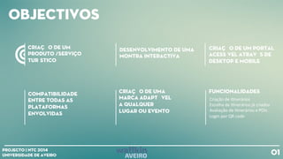 obJECTIVOS
cRIAÇÃO DE UM
pRODUTO /SERVIÇO
TURÍSTICO
Compatibilidade
entre todas as
plataformas
envolvidas
Criação de uma
marca adaptável
a qualquer
lugar OU evento
Funcionalidades
01Projecto | NTC 2014
Universidade de Aveiro
Desenvolvimento de uma
montra Interactiva
Criação de um Portal
acessível através de
desktop e mobile
Criação
de
i+nerários
Escolha
de
I+nerários
já
criados
Avaliação
de
I+nerários
e
POIs
Login
por
QR
code