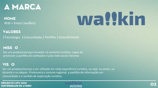 A mARCA
vALORES
Visão
Ser
um
produto/serviço
a
ser
u+lizado
em
toda
experiência
turís+ca,
ou
seja:
no
antes,
no
durante
e
no
depois.
Promoverá
o
turismo
regional,
a
par+lha
de
informação
em
comunidade
e
o
sen+do
de
exploração
turís+ca.
Tecnologia
Comunidade
Par+lha
Acessibilidade
nOME
Wall
+
Kinect
(wallkin)
Ser
um
produto/serviço
inovador
na
vertente
turís+ca,
capaz
de
promover
a
par+lha
de
conteúdos
numa
rede
social
inerente
mISSÃO
02Projecto | NTC 2014
Universidade de Aveiro