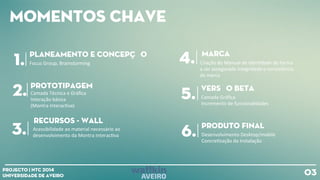 Momentos chave
03Projecto | NTC 2014
Universidade de Aveiro
pLANEAMENTO E CONCEPÇÃO
1.
Prototipagem
2. Camada
Tècnica
e
Gráfica
Interação
básica
(Montra
Interac+va)
3. Acessibilidade
ao
material
necessário
ao
desenvolvimento
da
Montra
Interac+va
Recursos - WALL
4. Criação
do
Manual
de
Iden+dade
de
forma
a
ser
assegurada
integridade
e
consistência
da
marca
Marca
Focus
Group,
Brainstorming
Versão beta
5. Camada
Gráfica
Incremento
de
funcionalidades
Produto final
6. Desenvolvimento
Desktop/mobile
Concre+zação
da
Instalação