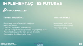 Implementações futuras
05Projecto | NTC 2014
Universidade de Aveiro
Funcionalidades:
Montra interactiva Desktop/mobile
-‐
Sistema
de
fotografias
a
par+r
da
Kinect
-‐
Reorganizar
POIs
-‐
Criar
uma
experiência
personalizada
-‐
Usar
um
código
PIN
que
suplementa
o
login
por
QR
code
-‐
Possibilidade
de
guardar
mais
que
um
I+nerário
-‐
Op+mização
de
código
(cache
Kinect)
-‐
Admin
user/
Back
Office
-‐
Melhoria
da
comunidade
-‐
Sistema
de
ra+ng
