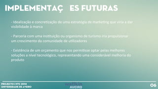Implementações futuras
06Projecto | NTC 2014
Universidade de Aveiro
-‐
Idealização
e
concre+zação
de
uma
estratégia
de
marke+ng
que
viria
a
dar
visibilidade
à
marca
-‐
Parceria
com
uma
ins+tuição
ou
organismo
de
turismo
iria
propulsionar
um
crescimento
da
comunidade
de
u+lizadores
-‐
Existência
de
um
orçamento
que
nos
permi+sse
optar
pelas
melhores
soluções
a
nível
tecnológico,
representando
uma
considerável
melhoria
do
produto