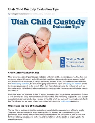 Utah Child Custody Evaluation Tips
walllegalsolutions.com/utah-child-custody-evaluation-tips/
Child Custody Evaluation Tips
Many family law proceedings encourage mediation, settlement and the two ex-spouses reaching their own
agreement outside of the court, and child custody is no different. When parents cannot agree on custody
and arbitration is necessary, one of the spouses usually requests a child custody evaluation to be ordered.
In a child custody evaluation, the evaluator is going to recommend a plan for custody and visitation to both
the two ex-spouses as well as the court. It differs from the mediation process; the evaluator will seek out
information about the family and will then use that information to make their recommendation to the parents
and the court.
In an ideal world, this evaluation is used to reach a settlement, but a judge will use the evaluation to make
a court order for the family if amicable terms are not reached. The overarching purpose of a child custody
evaluation is to do what is in the best interests of the child, which is a commonly recurring theme in family
law. The following tips are handy to keep in mind when going through a child custody evaluation.
Understand the Role of the Evaluator
The first thing to understand about the evaluation process is that the evaluator is not a friend or an ally.
They are a neutral arbitrator that is appointed by the court, and they are independent during the
proceedings. Avoid treating them like a counselor or someone that you can confide in. That is what your
family law attorney is supposed to be for you, and your attorney will also be able to prepare you for the
evaluation process.
 