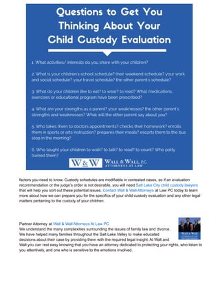 factors you need to know. Custody schedules are modifiable in contested cases, so if an evaluation
recommendation or the judge’s order is not desirable, you will need Salt Lake City child custody lawyers
that will help you sort out these potential issues. Contact Wall & Wall Attorneys at Law PC today to learn
more about how we can prepare you for the specifics of your child custody evaluation and any other legal
matters pertaining to the custody of your children.
Partner Attorney at Wall & Wall Attorneys At Law PC
We understand the many complexities surrounding the issues of family law and divorce.
We have helped many families throughout the Salt Lake Valley to make educated
decisions about their case by providing them with the required legal insight. At Wall and
Wall you can rest easy knowing that you have an attorney dedicated to protecting your rights, who listen to
you attentively, and one who is sensitive to the emotions involved.
 