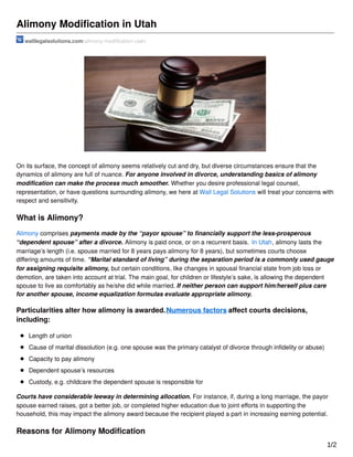 Alimony Modiﬁcation in Utah
walllegalsolutions.com/alimony-modiﬁcation-utah/
On its surface, the concept of alimony seems relatively cut and dry, but diverse circumstances ensure that the
dynamics of alimony are full of nuance. For anyone involved in divorce, understanding basics of alimony
modiﬁcation can make the process much smoother. Whether you desire professional legal counsel,
representation, or have questions surrounding alimony, we here at Wall Legal Solutions will treat your concerns with
respect and sensitivity.
What is Alimony?
Alimony comprises payments made by the “payor spouse” to ﬁnancially support the less-prosperous
“dependent spouse” after a divorce. Alimony is paid once, or on a recurrent basis. In Utah, alimony lasts the
marriage’s length (i.e. spouse married for 8 years pays alimony for 8 years), but sometimes courts choose
diﬀering amounts of time. “Marital standard of living” during the separation period is a commonly used gauge
for assigning requisite alimony, but certain conditions, like changes in spousal ﬁnancial state from job loss or
demotion, are taken into account at trial. The main goal, for children or lifestyle’s sake, is allowing the dependent
spouse to live as comfortably as he/she did while married. If neither person can support him/herself plus care
for another spouse, income equalization formulas evaluate appropriate alimony.
Particularities alter how alimony is awarded.Numerous factors aﬀect courts decisions,
including:
Length of union
Cause of marital dissolution (e.g. one spouse was the primary catalyst of divorce through inﬁdelity or abuse)
Capacity to pay alimony
Dependent spouse’s resources
Custody, e.g. childcare the dependent spouse is responsible for
Courts have considerable leeway in determining allocation. For instance, if, during a long marriage, the payor
spouse earned raises, got a better job, or completed higher education due to joint eﬀorts in supporting the
household, this may impact the alimony award because the recipient played a part in increasing earning potential.
Reasons for Alimony Modiﬁcation
1/2
 