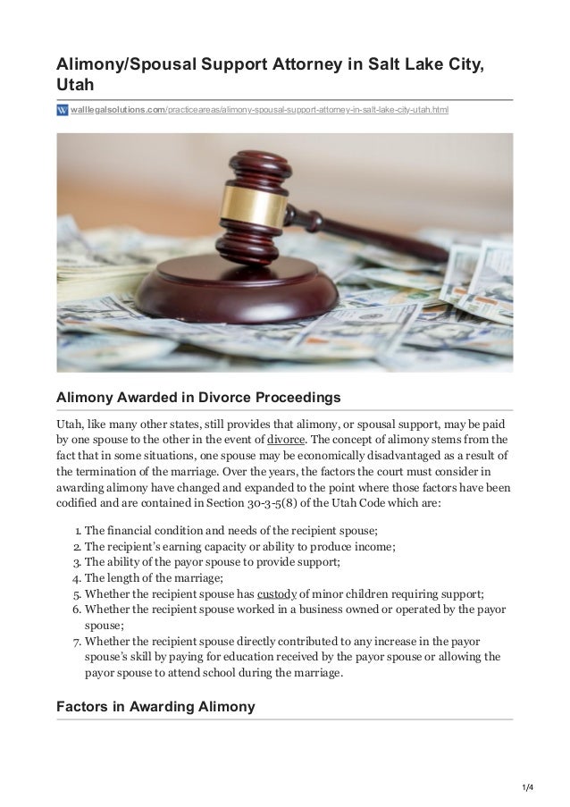 1/4
Alimony/Spousal Support Attorney in Salt Lake City,
Utah
walllegalsolutions.com/practiceareas/alimony-spousal-support-attorney-in-salt-lake-city-utah.html
Alimony Awarded in Divorce Proceedings
Utah, like many other states, still provides that alimony, or spousal support, may be paid
by one spouse to the other in the event of divorce. The concept of alimony stems from the
fact that in some situations, one spouse may be economically disadvantaged as a result of
the termination of the marriage. Over the years, the factors the court must consider in
awarding alimony have changed and expanded to the point where those factors have been
codified and are contained in Section 30-3-5(8) of the Utah Code which are:
1. The financial condition and needs of the recipient spouse;
2. The recipient’s earning capacity or ability to produce income;
3. The ability of the payor spouse to provide support;
4. The length of the marriage;
5. Whether the recipient spouse has custody of minor children requiring support;
6. Whether the recipient spouse worked in a business owned or operated by the payor
spouse;
7. Whether the recipient spouse directly contributed to any increase in the payor
spouse’s skill by paying for education received by the payor spouse or allowing the
payor spouse to attend school during the marriage.
Factors in Awarding Alimony
 