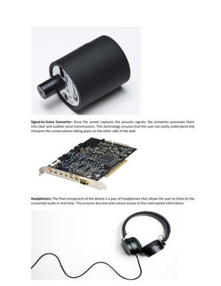 Signal-to-Voice Converter: Once the sensor captures the acoustic signals, the converter processes them
into clear and audible voice transmissions. This technology ensures that the user can easily understand and
interpret the conversations taking place on the other side of the wall.
Headphones: The final component of the device is a pair of headphones that allows the user to listen to the
converted audio in real-time. This ensures discreet and instant access to the intercepted information.
 