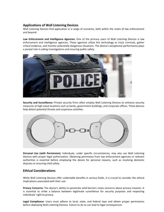 Applications of Wall Listening Devices
Wall Listening Devices find application in a range of scenarios, both within the realm of law enforcement
and beyond:
Law Enforcement and Intelligence Agencies: One of the primary users of Wall Listening Devices is law
enforcement and intelligence agencies. These agencies utilize this technology to track criminals, gather
critical evidence, and monitor potentially dangerous situations. The device's exceptional performance plays
a pivotal role in aiding investigations and ensuring public safety.
Security and Surveillance: Private security firms often employ Wall Listening Devices to enhance security
measures at high-value locations such as banks, government buildings, and corporate offices. These devices
help detect potential threats and suspicious activities.
Personal Use (with Permission): Individuals, under specific circumstances, may also use Wall Listening
Devices with proper legal authorization. Obtaining permission from law enforcement agencies or relevant
authorities is essential before employing the device for personal reasons, such as resolving domestic
disputes or ensuring child safety.
Ethical Considerations
While Wall Listening Devices offer undeniable benefits in various fields, it is crucial to consider the ethical
implications associated with their use:
Privacy Concerns: The device's ability to penetrate solid barriers raises concerns about privacy invasion. It
is essential to strike a balance between legitimate surveillance for security purposes and respecting
individuals' right to privacy.
Legal Compliance: Users must adhere to local, state, and federal laws and obtain proper permissions
before deploying Wall Listening Devices. Failure to do so can lead to legal consequences.
 