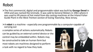Robot
The first commercial, digital and programmable robot was built by George Devol in
1954 and was named the Unimate. It was sold to General Motors in 1961 where it
was used to lift pieces of hot metal from die casting machines at the Inland Fisher
Guide Plant in the West Trenton section of Ewing Township, New Jersey.
A robot is a machine - especially one programmable by a computer-capable of
carrying out
a complex series of actions automatically. Robots
can be guided by an external control device or the
control may be embedded within. Robots may
be constructed to take on human form but
most robots are machines designed to perform
a task with no regard to how they look.
 