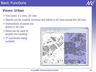 Basic Functions

Views: Urban
  Two views: x-y view, 3D view
  Objects can be created, removed and edited in all views except the 3D view
  Intersections of planes are
   shown in 3D view
  Marks can be used to
   simplify the handling
  3rd coordinate dialog
   available




                           © by AWE Communications GmbH                         14
 